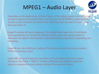 MPEG1 – Audio Layer Depending on the application, different layers of the coding system with increasing encoder complexity and performance can be used. An ISO MPEG Audio Layer N decoder is able to decode bit stream data which has been encoded in Layer N and all layers below N. Layer I  contains the basic mapping of the digital audio input into 32 sub-bands, fixed segmentation to format the data into blocks, a psychoacoustic model to determine the adaptive bit allocation, and quantization using block companding and formatting. Layer II  provides additional coding of bit allocation, scale factors and samples. Different framing is used. Layer III  increased frequency resolution (576 sub-bands) based on a hybrid filterbank (filterbank + MDCT). It adds a different (non-uniform) quantizer, adaptive segmentation and entropy coding of the quantized values. 