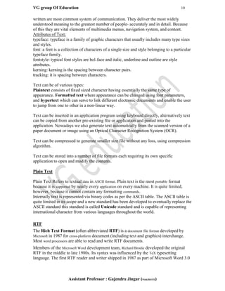 VG group Of Education 10
Assistant Professor : Gajendra Jingar (9166304153)
written are most common system of communication. They deliver the most widely
understood meaning to the greatest number of people- accurately and in detail. Because
of this they are vital elements of multimedia menus, navigation system, and content.
Attributes of Text:
typeface: typeface is a family of graphic characters that usually includes many type sizes
and styles.
font: a font is a collection of characters of a single size and style belonging to a particular
typeface family.
fontstyle: typical font styles are bol-face and italic, underline and outline are style
attributes.
kerning: kerning is the spacing between character pairs.
tracking: it is spacing between characters.
Text can be of various types:
Plaintext consists of fixed sized character having essentially the same type of
appearance. Formatted text where appearance can be changed using font parameters,
and hypertext which can serve to link different electronic documents and enable the user
to jump from one to other in a non-linear way.
Text can be inserted in an application program using keyboard directly, alternatively text
can be copied from another pre-existing file or application and pasted into the
application. Nowadays we also generate text automatically from the scanned version of a
paper document or image using an Optical Character Recognition System (OCR).
Text can be compressed to generate smaller size file without any loss, using compression
algorithm.
Text can be stored into a number of file formats each requiring its own specific
application to open and modify the contents.
Plain Text
Plain Text Refers to textual data in ASCII format. Plain text is the most portable format
because it is supported by nearly every application on every machine. It is quite limited,
however, because it cannot contain any formatting commands.
Internally text is represented via binary codes as per the ASCII table. The ASCII table is
quite limited in its scope and a new standard has been developed to eventually replace the
ASCII standard this standard is called Unicode standard and is capable of representing
international character from various languages throughout the world.
RTF
The Rich Text Format (often abbreviated RTF) is a document file format developed by
Microsoft in 1987 for cross-platform document (including text and graphics) interchange.
Most word processors are able to read and write RTF documents.
Members of the Microsoft Word development team, Richard Brodie developed the original
RTF in the middle to late 1980s. Its syntax was influenced by the TeX typesetting
language. The first RTF reader and writer shipped in 1987 as part of Microsoft Word 3.0
 