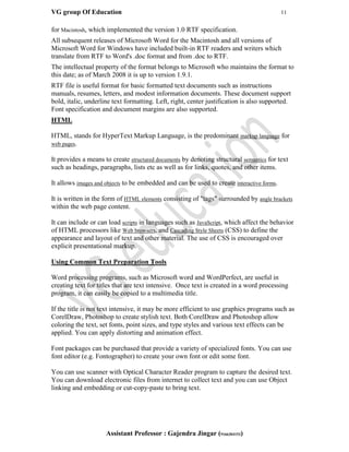 VG group Of Education 11
Assistant Professor : Gajendra Jingar (9166304153)
for Macintosh, which implemented the version 1.0 RTF specification.
All subsequent releases of Microsoft Word for the Macintosh and all versions of
Microsoft Word for Windows have included built-in RTF readers and writers which
translate from RTF to Word's .doc format and from .doc to RTF.
The intellectual property of the format belongs to Microsoft who maintains the format to
this date; as of March 2008 it is up to version 1.9.1.
RTF file is useful format for basic formatted text documents such as instructions
manuals, resumes, letters, and modest information documents. These document support
bold, italic, underline text formatting. Left, right, center justification is also supported.
Font specification and document margins are also supported.
HTML
HTML, stands for HyperText Markup Language, is the predominant markup language for
web pages.
It provides a means to create structured documents by denoting structural semantics for text
such as headings, paragraphs, lists etc as well as for links, quotes, and other items.
It allows images and objects to be embedded and can be used to create interactive forms.
It is written in the form of HTML elements consisting of "tags" surrounded by angle brackets
within the web page content.
It can include or can load scripts in languages such as JavaScript, which affect the behavior
of HTML processors like Web browsers, and Cascading Style Sheets (CSS) to define the
appearance and layout of text and other material. The use of CSS is encouraged over
explicit presentational markup.
Using Common Text Preparation Tools
Word processing programs, such as Microsoft word and WordPerfect, are useful in
creating text for titles that are text intensive. Once text is created in a word processing
program, it can easily be copied to a multimedia title.
If the title is not text intensive, it may be more efficient to use graphics programs such as
CorelDraw, Photoshop to create stylish text. Both CorelDraw and Photoshop allow
coloring the text, set fonts, point sizes, and type styles and various text effects can be
applied. You can apply distorting and animation effect.
Font packages can be purchased that provide a variety of specialized fonts. You can use
font editor (e.g. Fontographer) to create your own font or edit some font.
You can use scanner with Optical Character Reader program to capture the desired text.
You can download electronic files from internet to collect text and you can use Object
linking and embedding or cut-copy-paste to bring text.
 