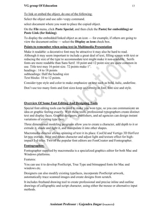 VG group Of Education 13
Assistant Professor : Gajendra Jingar (9166304153)
To link or embed the object, do one of the following:
Select the object and use edit->copy command.
select document where you want to place the copied object.
On the File menu, click Paste Special, and then click the Paste( for embedding) or
Paste Link (for linking).
To display the embedded/linked object as an icon — for example, if others are going to
view the document online — select the Display as icon check box.
Points to remember when using text in Multimedia Presentation
Make it readable: a decorative font may be attractive it may also be hard to read.
Although it may seem important to include a great deal of text, filling screen with text or
reducing the size of the type to accommodate text might make it non-readable. Serifs
fonts are more readable than Sans Serif. 10 point and 12 point size are quite common in
use. Title text may 16 point size. 72 points make 1”.
headings : 14 to 18 points
subheadings: Half the heading size
Text blocks: 10 to 12 points.
Consider type style and color to make emphasize on text such as bold, italic, underline.
Don’t use too many fonts and font sizes keep uniformity in font, font size and style.
Overview Of Some Font Editing And Designing Tools
Special font editing tools can be used to make you won type, so you can communicate an
idea or graphic feeling exactly. With these tools, professional typographers create distinct
text and display faces. Graphic designers, publishers, and ad agencies can design instant
variations of existing type face.
Three dimensional modeling programs allow you to create a character, add depth to it or
extrude it, shade and light it, and manipulate it into other shapes.
Macromedia director allows spinning of text it its place. Cool3d and Vertigo 3D HotText
let you extrude, twist and rotate character and adjust light and texture effect for high-
impact 3-d titles. Two of the popular font editors are FontCreator and Fontographer.
Fontographer:
Fontographer supplied by macromedia is a specialized graphics editor for both Mac and
Windows platforms.
Features:
You can use it to develop PostScript, True Type and bitmapped fonts for Mac and
windows etc.
Designers can also modify existing typefaces, incorporate PostScript artwork,
automatically trace scanned images and create designs from scratch.
It includes freehand drawing tool to create professional and precise inline and outline
drawings of calligraphic and script character, using either the mouse or alternative input
methods.
 