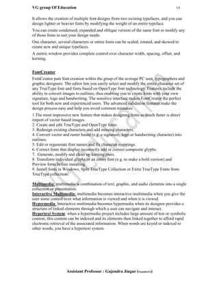 VG group Of Education 14
Assistant Professor : Gajendra Jingar (9166304153)
It allows the creation of multiple font designs from two existing typefaces, and you can
design lighter or heavier fonts by modifying the weight of an entire typeface.
You can create condensed, expanded and oblique version of the same font or modify any
of those fonts to suit your design needs.
One character, several characters or entire fonts can be scaled, rotated, and skewed to
create new and unique typefaces.
A metric window provides complete control over character width, spacing, offset, and
kerning.
FontCreator
FontCreator puts font creation within the grasp of the average PC user, typographers and
graphic designers. The editor lets you easily select and modify the entire character set of
any TrueType font and fonts based on OpenType font technology. Features include the
ability to convert images to outlines, thus enabling you to create fonts with your own
signature, logo and handwriting. The sensitive interface makes FontCreator the perfect
tool for both new and experienced users. The advanced validation features make the
design process easy and help you avoid common mistakes.
1.The most impressive new feature that makes designing fonts so much faster is direct
import of vector based images.
2. Create and edit TrueType and OpenType fonts.
3. Redesign existing characters and add missing characters.
4. Convert vector and raster based (e.g. a signature, logo or handwriting character) into
outlines.
5. Edit or regenerate font names and fix character mappings.
6. Correct fonts that display incorrectly add or correct composite glyphs.
7. Generate, modify and clean up kerning pairs.
8. Transform individual glyphs or an entire font (e.g. to make a bold version) and
Preview fonts before installing.
9. Install fonts in Windows, Split TrueType Collection or Extra TrueType Fonts from
TrueType collection.
Multimedia: multimedia is combination of text, graphic, and audio elements into a single
collection or presentation.
Interactive Multimedia: multimedia becomes interactive multimedia when you give the
user some control over what information is viewed and when it is viewed.
Hypermedia: Interactive multimedia becomes hypermedia when its designer provides a
structure of linked elements through which a user can navigate and interact.
Hypertext System: when a hypermedia project includes large amount of test or symbolic
content, this content can be indexed and its elements then linked together to afford rapid
electronic retrieval of the associated information. When words are keyed or indexed to
other words, you have a hypertext system.
 