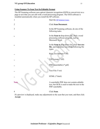 VG group Of Education 15
Assistant Professor : Gajendra Jingar (9166304153)
Using Scanner To Scan Text In Editable Format
The HP Scanning software uses optical character recognition (OCR) to convert text on a
page to text that you can edit with a word processing program. The OCR software is
installed automatically when you install the HP software.
1 Start the HP Solution Center.
2 Click Scan Document.
3 In the HP Scanning software, do one of the
following tasks:
• In the Scan to drop-down list, click a word
processing software program, such as
Microsoft Word.
• In the Scan to drop-down list, click Save-to-
file, and then select one of the following file
types:
– Rich Text Format (*.rtf)
– Tiff Format (*.tiff)
– PDF (searchable) (*.pdf)
– Text File (*.txt)
– HTML (*.html)
Note A searchable PDF does not contain editable
text, but OCR is used to make the text in the
PDF searchable.
4 Click Scan.
If a preview is displayed, make any adjustments to the scan that you want, and then click
Accept.
 