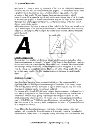 VG group Of Education 17
Assistant Professor : Gajendra Jingar (9166304153)
other parts. If a change is made, say, in the size of the circle, the relationship between the
circle and the lines stays the same as the original graphics. The ability to resize and rotate
a graphic without distortion is a major advantage of draw-type graphics. Another
advantage is their smaller file size. Because these graphics are stored as sets of
instructions the file sizes can be significantly smaller than bitmaps. One of the drawbacks
of the draw-type graphics is that the more complex they are, the larger the file size and
the longer they take to appear on the screen. Another disadvantage is that they cannot
display photorealistic quality.
A bitmap represents the image as an array of dots, called pixels. The screen is made up of
a grid, and each part of the grid is a picture element. Color information, called color dept,
is recorded for each pixel. Depending on the number of colors used, a bitmap file can be
relatively small.
Bitmap Image: Vector Graphic:
Graphic image quality
Because draw-type graphics are displayed using a set of instructions that define a line,
they are not as discrete as bitmaps. The quality of the image is therefore lower, creating a
circle with a draw-type program allows you to specify only one color for the entire circle,
but creating a bitmap circle allows you to change the color of every pixel in the circle.
Thus the bitmap can more photorealistic. The trade-off is that bitmap graphic files are
larger than vector graphics file. File size is a function of the image size and the color
depth.
Attributes of Image
Size: The digital size of an image, measured in kilobytes (K), megabytes (MB), or
gigabytes (GB). File size is proportional to the pixel dimensions of the image. Images
with more pixels may produce more detail at a given printed size, but they need more
disk space to store and may be slower to edit and print.
For instance, a l-by-1-inch, 200 dpi image contains four times as many pixels as a l-by-1-
inch, l00-dpi image and so has four times the file size. Image resolution thus becomes a
compromise between image quality (capturing all the data you need) and file size.
Another factor that affects file size is file format--due to varying compression methods
used by GIF, JPEG, and PNG file formats, file sizes can vary considerably for the same
pixel dimensions. In the same way, color bit-depth and the number of layers and channels
in an image affect file size.
Color: Think of a channel as analogous a plate in the printing process, with a plate
applying each layer of color. In addition to these default color channels, channel called
alpha channels, can be added to an image for storing and editing selections as masks, and
 