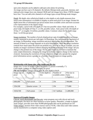 VG group Of Education 18
Assistant Professor : Gajendra Jingar (9166304153)
spot color channels can be added to add spot color plates for printing.
An image can have up to 24 channels. By default, Bitmap-mode, grayscale, duotone, and
indexed-color images have one channel; RGB and Lab images have three; CMYK images
have four. You can add color channels to all image types except Bitmap mode images.
Depth: Bit depth--also called pixel depth or color depth or only depth-measures how
much color information is available to display or print each pixel in an image. Greater bit
depth (more bits of information per pixel) means more available colors and more accurate
color representation in the digital image.
For example, a pixel with a bit depth of 1 has two possible values: black and white. A
pixel with a bit depth of 8 has 28
, or 256, possible values. And a pixel with a bit depth of
24 has 224
, or roughly 16 million, possible values. Common values for bit depth range
from 1 to 64 bits per pixel.
Image resolution: The number of pixels displayed per unit of printed length in an image,
usually measured in pixels per inch (ppi). In Photoshop, you can change the resolution of
an image; In Photoshop, image resolution and pixel dimensions are interdependent. The
amount of detail in an image depends on its pixel dimensions, while the image resolution
controls how much space the pixels are printed over. Now let us see an example, you can
modify an image's resolution without changing the actual pixel data in the image--all you
change is the printed size of the image. On the other hand, if you want to maintain the
same output dimensions, changing the image’s resolution requires change in the total no.
of pixels. Increasing the resolution of lower resolution image only spreads the original
pixel information across a greater no. of pixels; it rarely improves image quality.
Relationship with Image size, color depth and file size
Image size- is size of image in pixel or in inch (72 pixels is normally 1”)
Color depth- is range of colors available for pixel.
File size in bytes= (Image size in pixel X color depth in bit)/8
Image size in
pixel
Screen size Color depth in
bits
Number of
available colors
File size in
bytes
(Approx.)
640x480 Full screen 8 256 300,000
320x240 Quarter screen 8 256 77,000
1024x768 Full screen 24 16.7 million 2,400,000
Sources of Graphic Images
Clip art, stock photographs and fine arts: some program com with clip art and stock
photographs, but these are often limited or of poor quality. Photodisc, a leader in digital
stock images, provides more than 50,000 photographs that can be purchased on CD.
Video images: pictures from video sources such as VCRs, video discs and video camera
can be transferred to a computer using video capture card.
 