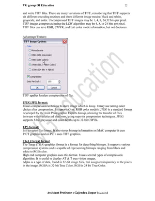 VG group Of Education 22
Assistant Professor : Gajendra Jingar (9166304153)
and write TIFF files. There are many variations of TIFF, considering that TIFF supports
six different encoding routines and three different image modes: black and white,
grayscale, and color. Uncompressed TIFF images may be 1, 4, 8, 24,32 bits per pixel.
TIFF images compressed using the LZW algorithm may be 4, 8, or 24 bits per pixel.
TIFF files can save RGB, CMYK, and Lab color mode information, but not duotones.
Advantage/Feature:
TIFF applies lossless compression of file.
JPEG/JPG format:
It uses compression technique to store image which is lossy. It may use wrong color
choice after compression. It supports Gray, RGB color models. JPEG is a standard format
developed by the Joint Photographic Experts Group, allowing the transfer of files
between wide varieties of platforms, using superior compression techniques. JPEG
supports 8-bit grayscale and color depths up to 32-bit CMYK.
EPS format:
It is a vector file format. It also stores bitmap information on MAC computer it uses
PICT graphics and on PC it uses TIFF graphics.
TGA (Targa) format
The Targa (TGA) graphics format is a format for describing bitmaps. It supports various
compression systems and is capable of representing bitmaps ranging from black and
white to RGB color.
High end computer graphics uses this format. It uses several types of compression
algorithm. It is useful to display AT & T true vision images.
Alpha is a type of data, found in 32-bit image files, that assigns transparency to the pixels
in the image. RGBA is 32-bit True Color. RGB is 24 bit True Color.
 
