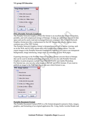 VG group Of Education 23
Assistant Professor : Gajendra Jingar (9166304153)
PNG (Portable Network Graphics):
The Portable Network Graphics (PNG) file format is an excellent file format for lossless,
portable, and well-compressed storage of bitmaps. It takes up a minimum amount of disk
space and can be easily read and exchanged between computers. The Portable Network
Graphics format provides a replacement for the GIF format and can also replace many
common uses of the TIFF format.
The Portable Network Graphics format is designed to work well in online viewing, such
as on the Web, and it's fully stream-able with a progressive display option. You can
export images to the Portable Network Graphics file format if you want to use transparent
backgrounds, image interlacing, image maps, or animation in your Web pages.
Exporting drawings to the Portable Network Graphics format converts them to bitmaps
that can be used in desktop publishing programs. You can also edit Portable Network
Graphics in paint programs such as Corel PHOTO-PAINT and Adobe Photoshop.
For Internet use, you can also save images to the GIF and JPEG formats. If you want to
publish an image to the Web and you are not sure which format to use,
Portable Document Format
The Portable Document Format (PDF) is a file format designed to preserve fonts, images,
graphics, and formatting of an original application file. Using Adobe Acrobat Reader and
 
