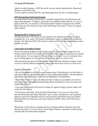 VG group Of Education 24
Assistant Professor : Gajendra Jingar (9166304153)
Adobe Acrobat Exchange, a PDF file can be viewed, shared, and printed by Macintosh,
Windows, and UNIX users.
You can import an entire PDF file, individual pages from the file or multiple pages.
EPS (Encapsulate PostScript Format)
An encapsulated PostScript (EPS) file is a metafile supported by most illustration and
page layout programs. It supports raster and vector graphics along with text. To view or
print an EPS file, you must have a PostScript printer installed. It supports lab, CMYK,
RGB, Indexed color, Duotone, Gray Scale and bitmap color modes. It does not support
alpha channel.
Macintosh PICT/ Windows PCT
The Macintosh PICT file format was developed for the Macintosh platform by Apple
Computer Inc. It is a native file format of QuickDraw and can contain both vectors and
bitmaps. The Macintosh PICT file format is widely used in Macintosh applications where
graphics are used.
Conversion of Graphics Format
Most of the popular graphics-image editing program allow saving an image from one
format to other format. For example photoshop provides saving of image from one format
to other format. To save image in different format we use file->save as command, when
save as dialog appears we must choose file format in which we want to save.
After specifying file name and choosing file format one more dialog box appears where
we have to specify different options for chosen file format then we have to click on ok.
Feature of Photoshop
• We use Photoshop to color correct and sharpen scans. Photoshop gives us the ability to
make great looking reproductions of not-so-great looking photographs. After the photo is
adjusted (or created) it is then imported into PageMaker or QuarkXPress.
• Photoshop 7.0 delivers new and enhanced tools to help you accomplish your creative
best. Experiment with sophisticated painting effects and patterns to turn your ideas into
images that stand out.
• It provides new controls and security settings for superior images, precise output, and
worry-free file sharing.
• It Work more efficiently. With the help of Photoshop 7.0 we can move files freely
between Photoshop and Adobe Illustrator- layers, masks, transparency, and compound
shapes are preserved. Maintain rollovers and animation information when you import
Photoshop files into illustrator, and export illustrator HTML tables with CSS layers to
Photoshop.
•Photoshop 7.0 also allows to design and slice web page and then bring the sliced file
directly into GoLive. Use the GoLive Smart Objects feature to generate variable designs
automatically from Photoshop templates.
 