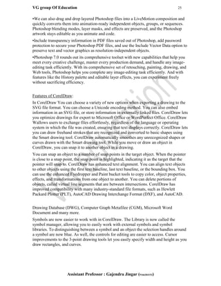 VG group Of Education 25
Assistant Professor : Gajendra Jingar (9166304153)
•We can also drag and drop layered Photoshop files into a LiveMotion composition and
quickly converts them into animation-ready independent objects, groups, or sequences.
Photoshop blending modes, layer masks, and effects are preserved, and the Photoshop
artwork stays editable as you animate and code.
•Include transparency information in PDF files saved out of Photoshop, add password
protection to secure your Photoshop PDF files, and use the Include Vector Data option to
preserve text and vector graphics as resolution-independent objects.
•Photoshop 7.0 rounds out its comprehensive toolset with new capabilities that help you
meet every creative challenge, master every production demand, and handle any image-
editing task efficiently. With its comprehensive set of retouching, painting, drawing, and
Web tools, Photoshop helps you complete any image-editing task efficiently. And with
features like the History palette and editable layer effects, you can experiment freely
without sacrificing efficiency.
Features of CorelDraw:
In CorelDraw You can choose a variety of new options when exporting a drawing to the
SVG file format. You can choose a Unicode encoding method. You can also embed
information in an SVG file, or store information in externally linked files. CorelDraw lets
you optimize drawings for export to Microsoft Office or WordPerfect Office. CorelDraw
Wallows users to exchange files effortlessly, regardless of the language or operating
system in which the file was created, ensuring that text displays correctly. CorelDraw lets
you can draw freehand strokes that are recognized and converted to basic shapes using
the Smart drawing tool. CorelDraw automatically smoothes any unrecognized shapes or
curves drawn with the Smart drawing tool. While you move or draw an object in
CorelDraw, you can snap it to another object in a drawing.
You can snap an object to a number of snap points in the target object. When the pointer
is close to a snap point, the snap point is highlighted, indicating it as the target that the
pointer will snap to. CorelDraw has enhanced text alignment. You can align text objects
to other objects using the first text baseline, last text baseline, or the bounding box. You
can use the enhanced Eyedropper and Paint bucket tools to copy color, object properties,
effects, and transformations from one object to another. You can delete portions of
objects, called virtual line segments that are between intersections. CorelDraw has
improved compatibility with many industry-standard file formats, such as Hewlett
Packard Plotter (PLT), AutoCAD Drawing Interchange Format (DXF), and AutoCAD.
Drawing Database (DWG), Computer Graph Metafilee (CGM), Microsoft Word
Document and many more.
Symbols are now easier to work with in CorelDraw. The Library is now called the
symbol manager, allowing you to easily work with external symbols and symbol
libraries. To distinguishing between a symbol and an object the selection handles around
a symbol are now blue. As well, the controls for editing are easier to access. Cursor
improvements to the 3-point drawing tools let you easily specify width and height as you
draw rectangles, and curves.
 