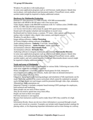VG group Of Education 3
Assistant Professor : Gajendra Jingar (9166304153)
Windows 9x and above with media player.
in some cases application programs such as web browser, media players ( Quick time
movie player, real media player) and document readers ( PowerPoint viewer, adobe
acrobat reader) might be required to display additional content.
Hardware for Multimedia Production
Pentium IV class processor 512 MB of RAM, 1024 MB recommended.
Hard disk with 40GB to 80 GB space with 15ms access time.
Video display adapter with 800x600 resolutions with 16.7 million colors 256MB video
RAM, 512 MB video RAM recommended.
CD/ DVD RE-WRITER drive with at least 4x speed 36X speed recommended.
Sound card with speaker attached and microphone to record voice.
Keyboard and two button mouse, a scanner, TV tuner, video capture card to convert
analog video to digital video, digital video camera, and digital camera.
Windows 9x and above with:-
Image editing softwares- Adobe Photoshop
2d Vector Graphics editing software- CorelDraw.
Audio editing softwares -Audacity/ Cool Edit / Sound Forge.
Video Editing Software – Adobe Premier/ Adobe Aftereffects
2d-Animation software- Macromedia Flash.
3d-Animation software- 3d Studio Max.
Authoring software to integrate multimedia presentation-Macromedia Director.
in some cases application programs such as web browser, media players ( Quick time
movie player, real media player) and document readers ( PowerPoint viewer, adobe
acrobat reader), and web content creator ( FrontPage, macromedia dream weaver) might
be required to display additional content.
Needs and usage of Multimedia
Multimedia has found extensive applications in various fields. Following are some of the
main areas where this technology is applied:
Home entertainment: it includes computer based games for kids, interactive
encyclopedia, story-telling and cartoons, Audio and video on demand (interactive
television), special effects in films.
Education: using multimedia learning packages and simulation of lab experiments can be
made. Different aspects of the course curriculum which cannot be explained or grasped
easily through simple text and images could be presented through video clips, animation,
3Dmodeling, audio annotations etc.
Industrial Training: it includes computer based training (CBT) packages for employees,
both technical and marketing.
Many people can use each of these courses.
They do not need to spend time away from office.
People can learn at their own speed.
Full time instructor is not required.
Because best instructors could be used to make these CBTs they could be of a high
quality.
Information Kiosks: theses are devices where information is accessed through a touch
screen and viewed on a monitor. Examples can include multi-lingual product catalogs for
placing orders, or for dispensing important information such as train timings at a railway
 