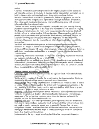 VG group Of Education 4
Assistant Professor : Gajendra Jingar (9166304153)
station.
Corporate presentation: corporate presentation for emphasizing the salient feature and
activities of a company, its products, its business partner like suppliers an retailer, can be
built by incorporating multimedia elements along with textual descriptions.
Business: items difficult to stock like glass utensils, industrial equipment, etc. can be
displayed to buyer by company sales representative through multimedia presentation.
Real estate agents can display interior and exterior of buildings along with necessary
information like dimension and price.
Tourism and travel industry: travel companies can market packaged tours by showing
prospective customers glimpses of the places they would like to visit, details on lodging,
flooding, special attractions etc. Hotel owner can use multimedia to display details of
facilities offered at various hotels at different locations. Museums and art galleries may
provide digital versions of their specimens for public viewing, exhibition, auction, etc.
Electronic shopping: customized presentation of the product can be delivered to
customers. If customer likes the product he can follow hyperlink to place order for the
item on-line.
Medicine: multimedia technologies can be used to prepare high-quality magnetic
resonance 3D images of human bodies and practice complicated surgical procedures.
Archives of X-ray images, CT scans, Ultra-sonography images, etc. will enable doctors to
pride better consultations, and could serve as an expert system. Multimedia is useful in
Tele-medicine.
Engineering Applications: multimedia is very useful in designing mechanical, electrical
and electronic parts through the use of CAD/CAM.
Content Based Storage and Retrieval System (CBSR): searching text and number based
information is quite common. Matching of a fingerprint from police records to identify a
criminal, finding movie based on movie clip these types of works are known as Content
Based Storage and Retrieval System (CBSR). .
Steps of creating multimedia Presentation
Choosing a topic: first of all you should select the topic on which you want multimedia
presentations.
Writing a Story: a story will describe the overall content for the presentation. The focus
should be on what the author wants to communicate to his audience.
Writing Script: while writing script the author should visualize content in terms of frames
or screen. What is to be displayed on the first screen? This requires subject matter of the
story should be divided into chapter, section, topic and deciding which frame or screen
will have text, graphics, image, animation or audio.
Preparing a storyboard: the storyboard depicts what should be the layout for each screen
within the presentation. it displays information about the background color or image,
appearance of the navigational buttons or menu items, the location and size of the
graphics and text, the durations of the voice etc.
Preparing flow line: a flow line depicts the navigational pathways with the presentation.
Each page is represented as a rectangular block and a directed line with arrow head from
one block to another means that second page is accessible from the first via some
navigational element. Usually the flow line will have an inverted tree structure with the
menu page at the top and the other pages as leaf nodes arranged at various hierarchical
levels. E.g. chapters, sections, topics.
Implementation: the story, script, story board and flow line comprise of the design
 