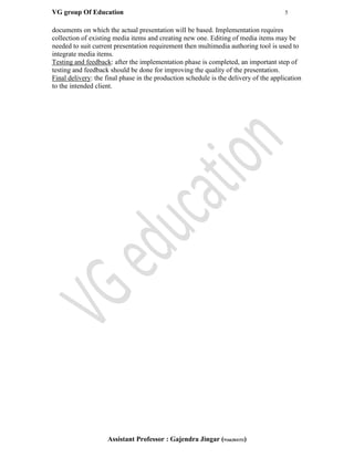 VG group Of Education 5
Assistant Professor : Gajendra Jingar (9166304153)
documents on which the actual presentation will be based. Implementation requires
collection of existing media items and creating new one. Editing of media items may be
needed to suit current presentation requirement then multimedia authoring tool is used to
integrate media items.
Testing and feedback: after the implementation phase is completed, an important step of
testing and feedback should be done for improving the quality of the presentation.
Final delivery: the final phase in the production schedule is the delivery of the application
to the intended client.
 