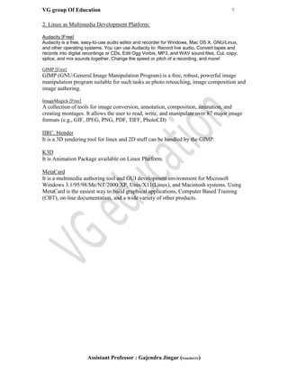 VG group Of Education 7
Assistant Professor : Gajendra Jingar (9166304153)
2. Linux as Multimedia Development Platform:
Audacity [Free]
Audacity is a free, easy-to-use audio editor and recorder for Windows, Mac OS X, GNU/Linux,
and other operating systems. You can use Audacity to: Record live audio, Convert tapes and
records into digital recordings or CDs, Edit Ogg Vorbis, MP3, and WAV sound files, Cut, copy,
splice, and mix sounds together, Change the speed or pitch of a recording, and more!
GIMP [Free]
GIMP (GNU/General Image Manipulation Program) is a free, robust, powerful image
manipulation program suitable for such tasks as photo retouching, image composition and
image authoring.
ImageMagick [Free]
A collection of tools for image conversion, annotation, composition, animation, and
creating montages. It allows the user to read, write, and manipulate over 87 major image
formats (e.g., GIF, JPEG, PNG, PDF, TIFF, PhotoCD)
IIRC, blender
It is a 3D rendering tool for linux and 2D stuff can be handled by the GIMP.
K3D
It is Animation Package available on Linux Platform.
MetaCard
It is a multimedia authoring tool and GUI development environment for Microsoft
Windows 3.1/95/98/Me/NT/2000/XP, Unix/X11(Linux), and Macintosh systems. Using
MetaCard is the easiest way to build graphical applications, Computer Based Training
(CBT), on-line documentation, and a wide variety of other products.
 