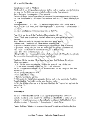 VG group Of Education 8
Assistant Professor : Gajendra Jingar (9166304153)
Entertainment tools in Windows
Windows O.S. has all types of entertainment facility, such as watching a movie, listening
to a song etc. The following process is followed to open the Entertainment.
Start-> Programs ->Accessories -> Entertainment
There are different types of entertainment inside this Entertainment program, which you
can view the right side by clicking on Entertainment, such as -> CD player, Media player
etc.
CD Player
Running the audio CDs - Your CD ROM drive can play music also. To start the CD
player, click the Start button, then select the programs -> Accessories -> Entertainment ->
CD player.
CD player runs because of the sound card fitted in the CPU.
Play - First, and above all the Play button blurs out as the CD runs.
Pause - This is used to pause your playback when you go somewhere leaving the
computer.
Stop - When you get bored listening to the song, this button is used.
Previous track - This button will take CD to the previous track.
Skip back - Every time you click this button you get one second back in the song.
Skip forward – Every time you click this button, you will get one second forward.
Next Track - This button will immediately take you to the next song.
Eject - This button will pop out your CD.
Editing the Play list - You can edit the play list of your music CD. Only play those tracks
that you want to listen and in the order you want to listen.
To edit the CD list insert the CD in the drive and open the CD player. Then do the
following procedure:
1. Click the disc menu and select the Edit Play list, you will view a dialog bo~.
2. To clear all the entries on the Play list, click "clear all buttons."
3. Click twice on the desired track in the Available Track list box. They will enter into
the Play list
4. Click on any of the desired track.
5. Click on Set Name button.
6. Write the name in the text box.
7. Click on the Set Name button replace the desired track by the name in the Available
Track list and the Play list Do just the same for other tracks.
8. Click the Artist text box and write the name. Highlight the Title text box and enter the
name of the CD.
9. Click OK.
Media Player
It is used with the Sound Recorder. Media layer displays the picture for Winows
animated files (avi), sound files (.wav), MIDI files (Mid and RMI) or for the CD you
listen to. To listen to such songs on the media player, Click on the Start button. Then
select the program -> Accessories -> Entertainment -> Media Player.
Playing the Files - Windows is capable of playing different types of Multimedia files.
 
