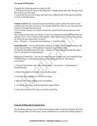 VG group Of Education 9
Assistant Professor : Gajendra Jingar (9166304153)
Complete the following process to play one file.
1. Pull down the Device menu in the dialog box of Media player and select the type of the
file which you want to play.
2. Locate the file you want to play and click twice. Make the file of the type box definite.
3. Click on the Play button.
Volume Control- It is a kind of system tool which is used to control the sound. If your
computer has more than one device, for example, Midi Wave Device, you can control the
sound of it through this system tool.
Use of Volume Control- It is used to control the sound of all the devices present in the
computer.
This system tool provides such facility so that it can change the sound control of both the
speakers. For it, it has a balance slide speakers. Mute Option button too is given, clicking
on which you may stop sound. To start it :
Start -> Program -> Accessories Entertainment -> Volume Control.
Sound Recorder - It is also Multimedia software. It can be used for both, listening to the
sound and recording it. A Microphone is required to record the sound.
To Start the Sound Recorder click start -> Setting -> Control Panel and click the sound
Icon. It will open the sound properties.
Making own Sound File - You can use sound recorder to make your own sound file from
CD ROM player or Microphone which can be added to Windows. This process
is as follows:
1. Click the Start button, then select the Program -> Accessories -> Entertainment ->
Sound Recorder.
2. Select New from the file menu of the sound recorder.
3. Click the deep red button to start the recording.
4. Start the CD or start talking on the microphone.
5. To stop the recording, click the deep black square button.
6. Select Save from the file menu to save the sound Clip.
Concept of Plain and Formatted Text
The flexibility and ease of use of the textual medium makes it ideal for learning. We need
text to design labels for title screen, menus and buttons etc. words and symbols spoken or
 