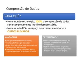 Compressão de Dados
VANTAGENS
• Redução do tamanho dos ficheiros;
• Encriptação/Protecção de dados;
• Envio electrónico de grande quantidade de
ficheiros num único pacote;
• Maior velocidade de transferência para
suportes amovíveis de múltiplos ficheiros.
DESVANTAGENS
• Maior tempo de processamento dos
ficheiros (aumenta com o nível de
compressão);
• Podem ser necessários programas
específicos para ler/descomprimir os
ficheiros para o formato original.
PARA QUÊ?
• Num mundo tecnológico IDEAL a compressão de dados
seria completamente inútil e desnecessária.
• Num mundo REAL o espaço de armazenamento tem
CUSTOS ELEVADOS.
 