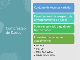 Compressão
de Dados
Conjunto de técnicas variadas
Permitem reduzir o espaço de
armazenamento de dados
Pode ser aplicado a qualquer
tipo de dados
Formatos mais comuns
actualmente:
• ZIP, RAR
• JPG, GIF
• MP3, AAC, WMA
• MPG4, WMV, MOV
 