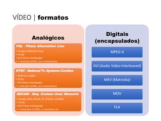 VÍDEO | formatos
Analógicos
PAL - Phase Alternation Line
• Europa Ocidental e Ásia
• 25 fps
• 625 linhas interlaçadas
• 1 sinal para brilho, cor e sincronismo
NTSC- NationalTv.SystemsComitee
• América e Japão
• 30 fps
• 525 linhas interlaçadas
• 1 sinal para brilho, cor e sincronismo
SECAM - Seq. Couleur Avec Memoire
• Europa Leste, Rússia, M. Oriente, Caraíbas
• 25 fps
• 625 linhas interlaçadas
• 1 canal para o brilho, 1 canal para cor
Digitais
(encapsulados)
MPEG-4
AVI (Audio Video Interleaved)
MKV (Matroska)
MOV
FLA
 