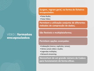 VÍDEO | formatos
encapsulados
Surgem, regram geral, na forma de ficheiros
encapsulados:
•Faixa Áudio;
•Faixa Vídeo;
Permitem a utilização conjunta de diferentes
métodos de compressão de dados;
São flexíveis e multiplataforma;
Permitem opções avançadas:
•Indexação (menus, capítulos, cenas);
•Vários canais vídeo e áudio;
•Legendas múltiplas;
•Network streaming.
Necessitam de um grande número de Codecs
para funcionarem de forma eficaz.
 