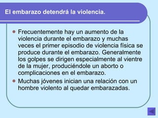 El embarazo detendrá la violencia. Frecuentemente hay un aumento de la violencia durante el embarazo y muchas veces el primer episodio de violencia física se produce durante el embarazo. Generalmente los golpes se dirigen especialmente al vientre de la mujer, produciéndole un aborto o complicaciones en el embarazo.   Muchas jóvenes inician una relación con un hombre violento al quedar embarazadas.   
