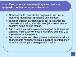 Los niños no se dan cuentan de que su madre es golpeada, por lo cual no son afectados. Al menos en la mitad de los hogares en los que la madre es maltratada, también lo son los hijos. También pueden ser lastimados por la violencia en contra de su madre, a través de objetos voladores, o mientras están en sus brazos. Aún cuando los niños sólo sean testigos de la violencia contra la madre, las consecuencias para su salud y su supervivencia son graves. Frecuentemente, son ellos quienes instan a la madre a abandonar la relación violenta o quienes se interponen entre los padres para protegen a la madre. 