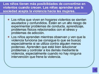 Los niños tienen más posibilidades de convertirse en violentos cuando crecen. Las niñas aprenden que la sociedad acepta la violencia hacia las mujeres. Los niños que viven en hogares violentos se sienten asustados y confundidos. Están en un alto riesgo de experimentar problemas de conducta, aprendizaje, problemas físicos relacionados con el stress y problemas de adicción.  Los niños aprenden mientras observan y ven que la violencia funciona (se consigue lo que se busca) especialmente si se utiliza contra alguien menos poderoso. Aprenden que está bien solucionar problemas y controlar a los demás mediante la violencia, especialmente cuando no hay ninguna intervención que frene la violencia.   