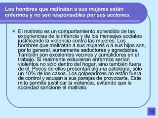 Los hombres que maltratan a sus mujeres están enfermos y no son responsables por sus acciones. El maltrato es un comportamiento aprendido de las experiencias de la infancia y de los mensajes sociales justificando la violencia contra las mujeres. Los hombres que maltratan a sus mujeres o a sus hijos son, por lo general, sumamente seductores y agradables. También son excelentes vecinos y cumplidores en el trabajo. Si realmente estuvieran enfermos serían violentos no sólo dentro del hogar, sino también fuera de él. Pocos de ellos presentan alguna patología, sólo un 10% de los casos. Los golpeadores no están fuera de control y acusan a sus parejas de provocarla. Este mito permite justificar la violencia, evitando que la sociedad sancione el maltrato.   