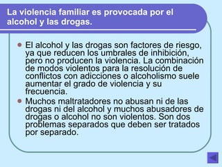 La violencia familiar es provocada por el alcohol y las drogas. El alcohol y las drogas son factores de riesgo, ya que reducen los umbrales de inhibición, pero no producen la violencia. La combinación de modos violentos para la resolución de conflictos con adicciones o alcoholismo suele aumentar el grado de violencia y su frecuencia.  Muchos maltratadores no abusan ni de las drogas ni del alcohol y muchos abusadores de drogas o alcohol no son violentos. Son dos problemas separados que deben ser tratados por separado.   