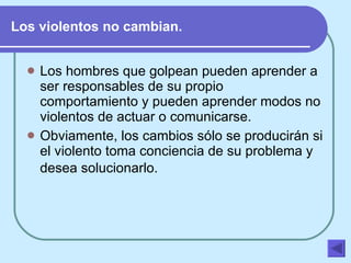 Los violentos no cambian. Los hombres que golpean pueden aprender a ser responsables de su propio comportamiento y pueden aprender modos no violentos de actuar o comunicarse.  Obviamente, los cambios sólo se producirán si el violento toma conciencia de su problema y  desea solucionarlo.    