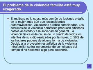 El problema de la violencia familiar está muy exagerado. El maltrato es la causa más común de lesiones o daño en la mujer, más aún que los accidentes automovilísticos, violaciones o robos combinados. Las secuelas de la violencia doméstica producen altísimos costos al estado y a la sociedad en general. La violencia física es la causa de un cuarto de todos los intentos de suicidio realizados por la mujer. El 50% de los hogares padece de alguna forma de violencia. Debido a la proyección estadística de la violencia Intrafamiliar se irá incrementando con el paso del tiempo si no hacemos algo para detenerla.   