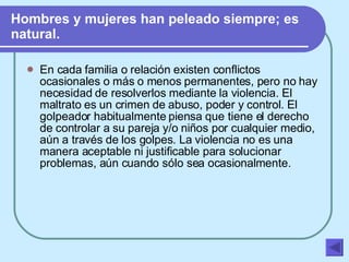 Hombres y mujeres han peleado siempre; es natural.   En cada familia o relación existen conflictos ocasionales o más o menos permanentes, pero no hay necesidad de resolverlos mediante la violencia. El maltrato es un crimen de abuso, poder y control. El golpeador habitualmente piensa que tiene el derecho de controlar a su pareja y/o niños por cualquier medio, aún a través de los golpes. La violencia no es una manera aceptable ni justificable para solucionar problemas, aún cuando sólo sea ocasionalmente.   