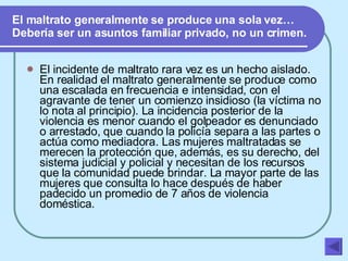 El maltrato generalmente se produce una sola vez… Debería ser un asuntos familiar privado, no un crimen. El incidente de maltrato rara vez es un hecho aislado. En realidad el maltrato generalmente se produce como una escalada en frecuencia e intensidad, con el agravante de tener un comienzo insidioso (la víctima no lo nota al principio). La incidencia posterior de la violencia es menor cuando el golpeador es denunciado o arrestado, que cuando la policía separa a las partes o actúa como mediadora. Las mujeres maltratadas se merecen la protección que, además, es su derecho, del sistema judicial y policial y necesitan de los recursos que la comunidad puede brindar. La mayor parte de las mujeres que consulta lo hace después de haber padecido un promedio de 7 años de violencia doméstica.   