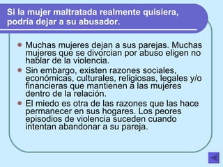 Si la mujer maltratada realmente quisiera, podría dejar a su abusador. Muchas mujeres dejan a sus parejas. Muchas mujeres que se divorcian por abuso eligen no hablar de la violencia. Sin embargo, existen razones sociales, económicas, culturales, religiosas, legales y/o financieras que mantienen a las mujeres dentro de la relación. El miedo es otra de las razones que las hace permanecer en sus hogares. Los peores episodios de violencia suceden cuando intentan abandonar a su pareja. 