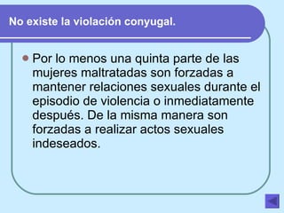 No existe la violación conyugal. Por lo menos una quinta parte de las mujeres maltratadas son forzadas a mantener relaciones sexuales durante el episodio de violencia o inmediatamente después. De la misma manera son forzadas a realizar actos sexuales indeseados.   