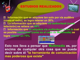 ESTUDIOS REALIZADOS Esto nos lleva a pensar que  Multimedia  es, por encima de cualquier otra cosa que se pueda decir sobre él &quot; la herramienta de comunicación mas poderosa que existe &quot;  Información que se adquiere tan solo por vía auditiva (como el radio), se logra retener un 20%.   La información que se adquiere  vía audiovisual (como  televisión) se retiene un  40%. Información que  se adquiere vía audiovisual y con la  cual es posible  interactuar (como es el caso de Multimedia)  se logra  retener un 75%.   