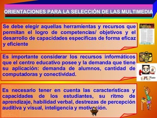 ORIENTACIONES PARA LA SELECCIÓN DE LAS MULTIMEDIA Se debe elegir aquellas herramientas y recursos que permitan el logro de competencias/ objetivos y el desarrollo de capacidades específicas de forma eficaz y eficiente Es importante considerar los recursos informáticos que el centro educativo posee y la demanda que tiene su aplicación: demanda de alumnos, cantidad de computadoras y conectividad. Es necesario tener en cuenta las características y capacidades de los estudiantes, su ritmo de aprendizaje, habilidad verbal, destrezas de percepción auditiva y visual, inteligencia y motivación. 