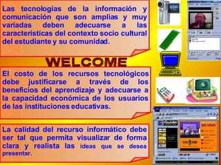 Las tecnologías de la información y comunicación que son amplias y muy variadas deben adecuarse a las características del contexto socio cultural del estudiante y su comunidad. El costo de los recursos tecnológicos debe justificarse a través de los beneficios del aprendizaje y adecuarse a la capacidad económica de los usuarios de las instituciones educativas. La calidad del recurso informático debe ser tal que permita visualizar de forma clara y realista las  ideas que se desea presentar. 