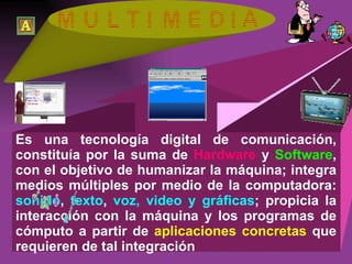 Es una tecnología digital de comunicación, constituía por la suma de  Hardware  y  Software , con el objetivo de humanizar la máquina; integra medios múltiples por medio de la computadora:  sonido ,  texto ,  voz, video y gráficas ; propicia la interacción con la máquina y los programas de cómputo a partir de  aplicaciones concretas  que requieren de tal integración 