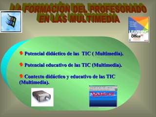 LA FORMACIÓN DEL PROFESORADO  EN LAS MULTIMEDIA Potencial didáctico de las  TIC ( Multimedia).  Potencial educativo de las TIC (Multimedia).  Contexto didáctico y educativo de las TIC (Multimedia).  
