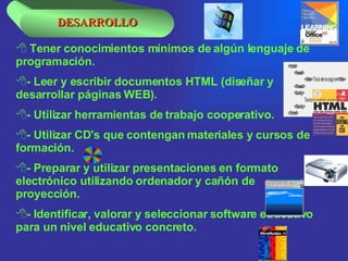 Tener conocimientos mínimos de algún lenguaje de programación.   - Leer y escribir documentos HTML (diseñar y desarrollar páginas WEB).  - Utilizar herramientas de trabajo cooperativo.  - Utilizar CD's que contengan materiales y cursos de formación.  - Preparar y utilizar presentaciones en formato electrónico utilizando ordenador y cañón de proyección.  - Identificar, valorar y seleccionar software educativo para un nivel educativo concreto.  DESARROLLO 