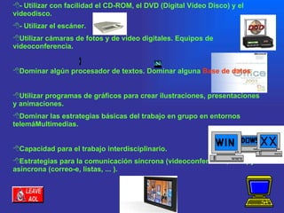 - Utilizar con facilidad el CD-ROM, el DVD (Digital Vídeo Disco) y el videodisco.  - Utilizar el escáner.  Utilizar cámaras de fotos y de vídeo digitales. Equipos de videoconferencia.  Dominar algún procesador de textos. Dominar alguna  Base de datos .  Utilizar programas de gráficos para crear ilustraciones, presentaciones y animaciones. Dominar las estrategias básicas del trabajo en grupo en entornos telemáMultimedias.  Capacidad para el trabajo interdisciplinario.  Estrategias para la comunicación síncrona (videoconferencia, Chat) y asíncrona (correo-e, listas, ... ).  