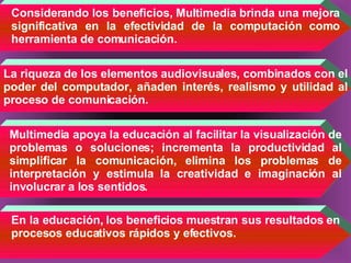 Considerando los beneficios, Multimedia brinda una mejora significativa en la efectividad de la computación como herramienta de comunicación. La riqueza de los elementos audiovisuales, combinados con el poder del computador, añaden interés, realismo y utilidad al proceso de comunicación.   Multimedia apoya la educación al facilitar la visualización de problemas o soluciones; incrementa la productividad al simplificar la comunicación, elimina los problemas de interpretación y estimula la creatividad e imaginación al involucrar a los sentidos.   En la educación, los beneficios muestran sus resultados en procesos educativos rápidos y efectivos. 