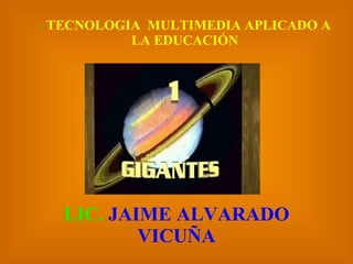 :   TECNOLOGIA  MULTIMEDIA APLICADO A LA EDUCACIÓN LIC.  JAIME ALVARADO VICUÑA 