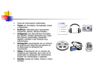 Tipos de información multimedia: Texto:  sin formatear, formateado, lineal e hipertexto.  Gráficos:  utilizados para representar esquemas, planos, dibujos lineales...  Imágenes:  son documentos formados por pixeles. Pueden generarse por copia del entorno (escaneado, fotografía digital) y tienden a ser ficheros muy voluminosos.  Animación:  presentación de un número de gráficos por segundo que genera en el observador la sensación de movimiento.  Vídeo:  Presentación de un número de imágenes por segundo, que crean en el observador la sensación de movimiento. Pueden ser sintetizadas o captadas.  Sonido:  puede ser habla, música u otros sonidos.  