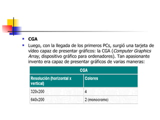 CGA Luego, con la llegada de los primeros PCs, surgió una tarjeta de vídeo capaz de presentar gráficos: la CGA ( Computer Graphics Array , dispositivo gráfico para ordenadores). Tan apasionante invento era capaz de presentar gráficos de varias maneras: 
