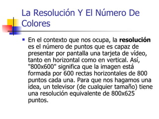 La Resolución Y El Número De Colores En el contexto que nos ocupa, la  resolución  es el número de puntos que es capaz de presentar por pantalla una tarjeta de vídeo, tanto en horizontal como en vertical. Así, "800x600" significa que la imagen está formada por 600 rectas horizontales de 800 puntos cada una. Para que nos hagamos una idea, un televisor (de cualquier tamaño) tiene una resolución equivalente de 800x625 puntos. 