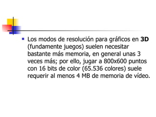 Los modos de resolución para gráficos en  3D  (fundamente juegos) suelen necesitar bastante más memoria, en general unas 3 veces más; por ello, jugar a 800x600 puntos con 16 bits de color (65.536 colores) suele requerir al menos 4 MB de memoria de vídeo. 