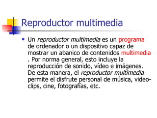 Reproductor multimedia Un  reproductor multimedia  es un  programa  de ordenador o un dispositivo capaz de mostrar un abanico de contenidos  multimedia . Por norma general, esto incluye la reproducción de sonido, vídeo e imágenes. De esta manera, el  reproductor multimedia  permite el disfrute personal de música, video-clips, cine, fotografías, etc. 