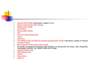 Kantaris  ( Sitio Oficial ). Reproductor, basado en VLC.  Windows Media  Player  ( Sitio Oficial ).  MPlayer  ( Sitio oficial ).  Zoom   Player .  Winamp  ( Sitio oficial ).  Xine   The  Core   Pocket  Media  Player   Totem   QuickTime   The  KMPlayer  ( Sitio No Oficial de descarga gratuita ) ( Sitio Oficial ). Reproductor, basado en Winamp.  VLC  ( Sitio Oficial )  Radio  Argentum  Online  Player  ( Sitio oficial ).  En cambio, los siguientes programas están dirigidos a la reproducción de música, video, fotografías, videojuegos, televisión, etc. desde el salón de un hogar. Windows Media  Center .  XBOX Media  Center .  MythTV .  Media Portal .  Apple  TV   