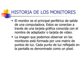 HISTORIA DE LOS MONITORES El monitor es el principal periférico de salida de una computadora. Estos se conectan a través de una tarjeta gráfica conocida con el nombre de adaptador o tarjeta de vídeo. La imagen que podemos observar en los monitores está formada por una matriz de puntos de luz. Cada punto de luz reflejado en la pantalla es denominado como un píxel. 