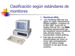 Clasificación según estándares de monitores   Monitores MDA: Los monitores MDA por sus siglas en inglés “Monochrome Display Adapter” surgieron en el año 1981. Junto con la tarjeta CGA de  IBM . Los  MDA  conocidos popularmente por los monitores monocromáticos solo ofrecían textos, no incorporaban modos gráficos.  Este tipo de monitores se caracterizaban por tener un único color principalmente verde. El mismo creaba irritación en los ojos de sus usuarios. 